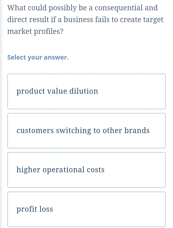 What could possibly be a consequential and
direct result if a business fails to create target
market profiles?
Select your answer.
product value dilution
customers switching to other brands
higher operational costs
profit loss