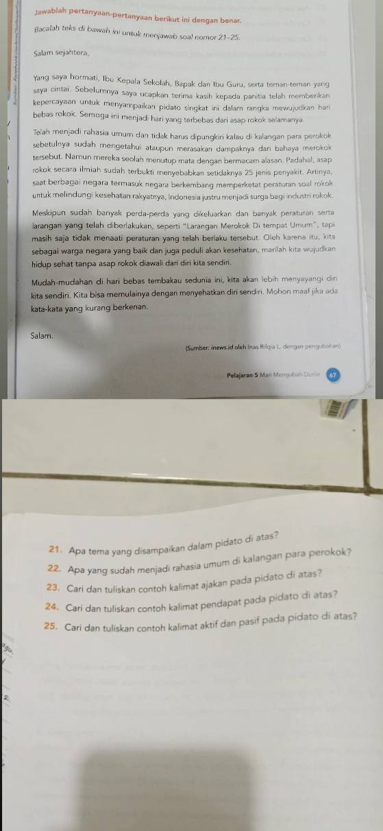 Jawablah pertanyaan-pertanyaan berikut ini dengan benar.
Bacalah teks di bawah ini untuk menjawab soal nomor 21-25.
Salam sejahtera,
Yang saya hormati, Ibu Kepala Sekolah, Bapak dan Ibu Guru, serta teman-teman yang
saya cintai. Sebelumnya saya ucapkan terima kasih kepada panitia telah memberikan
kepercayaan untuk menyampaikan pidato singkat ini dalam rangka mewujudkan hari
bebas rokok. Semoga ini menjadi hari yang terbebas dari asap rokok selamanya
Telah menjadi rahasia umum dan tidak harus dipungkiri kalau di kalangan para perokok
sebetulnya sudah mengetahui ataupun merasakan dampaknya dari bahaya merokok 
tersebut. Namun mereka seolah menutup mata dengan bermacam alasan. Padahal, asap
rokok secara ilmiah sudah terbukti menyebabkan setidaknya 25 jenis penyakit. Artinya
saat berbagai negara termasuk negara berkembang memperketat peraturan soal rokok
untuk melindungi kesehatan rakyatnya, Indonesia justru menjadi surga bagi industri rokok.
Meskipun sudah banıyak perda-perda yang dikeluarkan dan banyak peraturan serta
larangan yang telah diberlakukan, seperti “Larangan Merokok Di tempat Umum”, tapi
masih saja tidak menaati peraturan yang telah berlaku tersebut. Oleh karena itu, kita
sebagai warga negara yang baik dan juga peduli akan kesehatan, marilah kita wujudkan
hidup sehat tanpa asap rokok diawali dari diri kita sendiri .
Mudah-mudahan di hari bebas tembakau sedunia ini, kita akan lebih menyayangi din
kita sendiri. Kita bisa memulainya dengan menyehatkan diri sendiri. Mohon maaf jika ada
kata-kata yang kurang berkenan.
Salam.
(Sumber: inews id oleh Inas Rifqia L. dengan pengubahan)
Pelajaran 5 Mari Menguhan Dusia
21. Apa terna yang disampaikan dalam pidato di atas?
22. Apa yanq sudah menjadi rahasia umum di kalangan para perokok?
23. Cari dan tuliskan contoh kalimat ajakan pada pidato di atas?
24. Cari dan tuliskan contoh kalimat pendapat pada pidato di atas?
25. Cari dan tuliskan contoh kalimat aktif dan pasif pada pidato di atas?
2