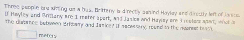 Three people are sitting on a bus. Brittany is directly behind Hayley and directly left of Janice. 
If Hayley and Brittany are 1 meter apart, and Janice and Hayley are 3 meters apart, what is 
the distance between Brittany and Janice? If necessary, round to the nearest tenth.
□ meters