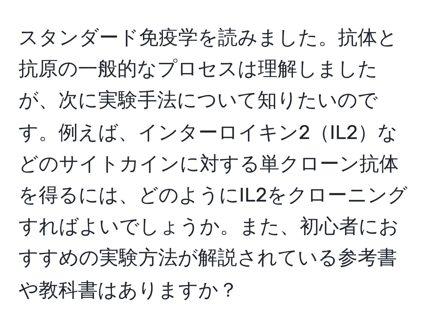 スタンダード免疫学を読みました。抗体と抗原の一般的なプロセスは理解しましたが、次に実験手法について知りたいのです。例えば、インターロイキン2IL2などのサイトカインに対する単クローン抗体を得るには、どのようにIL2をクローニングすればよいでしょうか。また、初心者におすすめの実験方法が解説されている参考書や教科書はありますか？