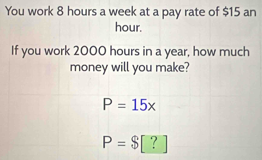 You work 8 hours a week at a pay rate of $15 an
hour. 
If you work 2000 hours in a year, how much 
money will you make?
P=15x
P=$ [ ? ]