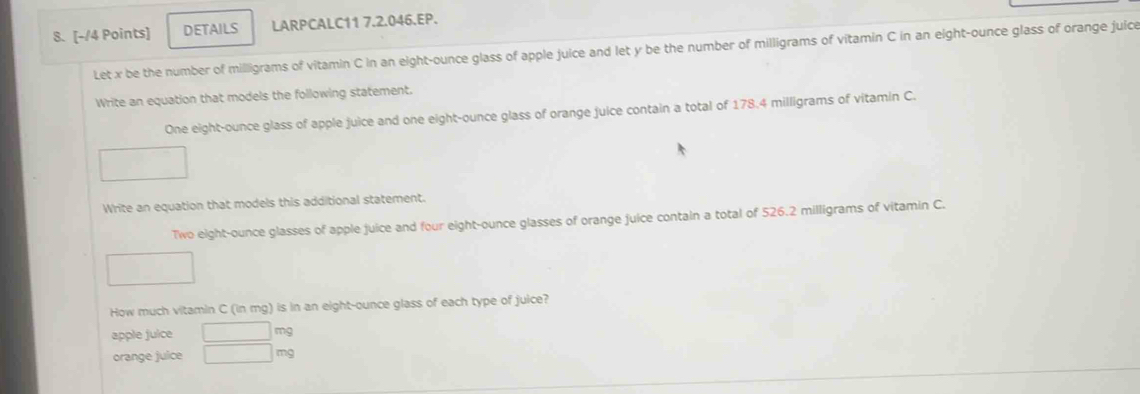 DETAILS LARPCALC11 7.2.046.EP. 
Let x be the number of milligrams of vitamin C in an eight-ounce glass of apple juice and let y be the number of milligrams of vitamin C in an eight-ounce glass of orange juice 
Write an equation that models the following statement. 
One eight-ounce glass of apple juice and one eight-ounce glass of orange juice contain a total of 178.4 milligrams of vitamin C. 
Write an equation that models this additional statement. 
Two eight-ounce glasses of apple juice and four eight-ounce glasses of orange juice contain a total of 526.2 milligrams of vitamin C. 
How much vitamin C (in mg) is in an eight-ounce glass of each type of juice? 
apple juice mg
orange juice mg