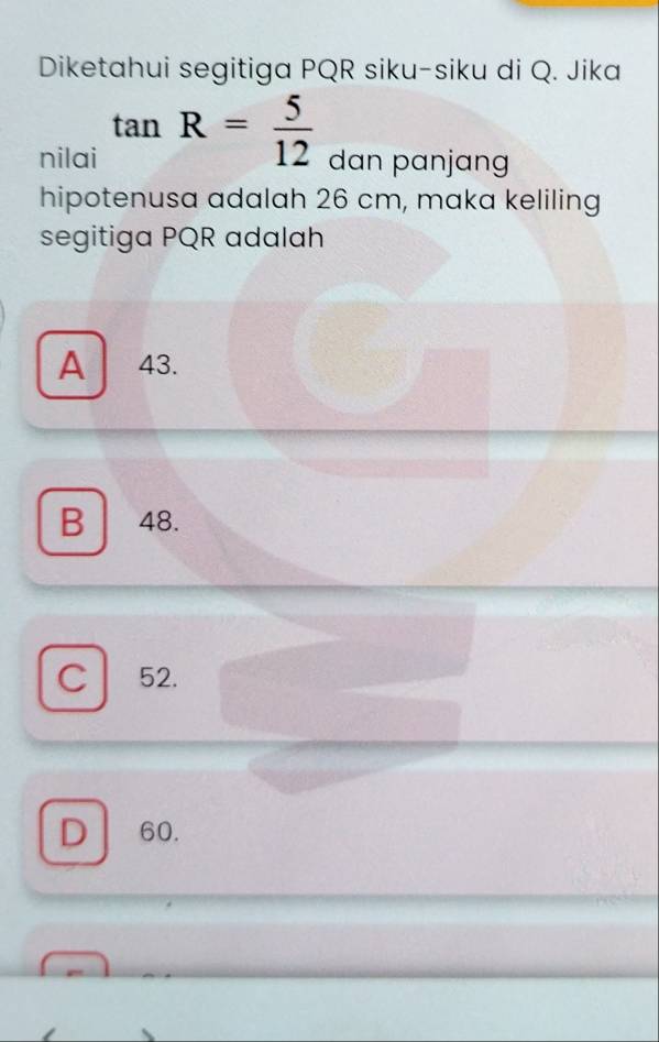 Diketahui segitiga PQR siku-siku di Q. Jika
nilai tan R= 5/12  dan panjang
hipotenusa adalah 26 cm, maka keliling
segitiga PQR adalah
A 43.
B 48.
C 52.
D 60.