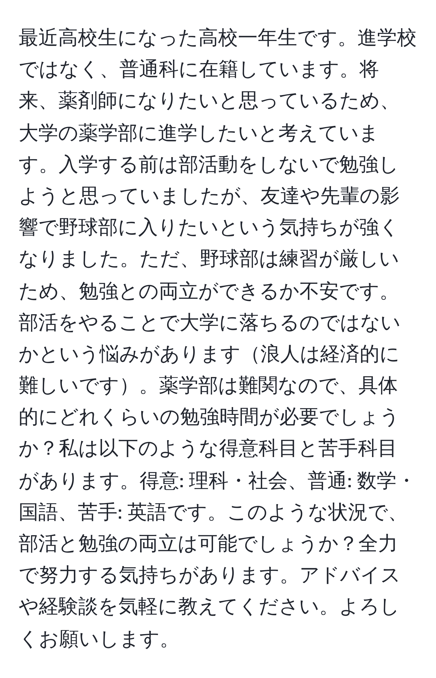 最近高校生になった高校一年生です。進学校ではなく、普通科に在籍しています。将来、薬剤師になりたいと思っているため、大学の薬学部に進学したいと考えています。入学する前は部活動をしないで勉強しようと思っていましたが、友達や先輩の影響で野球部に入りたいという気持ちが強くなりました。ただ、野球部は練習が厳しいため、勉強との両立ができるか不安です。部活をやることで大学に落ちるのではないかという悩みがあります浪人は経済的に難しいです。薬学部は難関なので、具体的にどれくらいの勉強時間が必要でしょうか？私は以下のような得意科目と苦手科目があります。得意: 理科・社会、普通: 数学・国語、苦手: 英語です。このような状況で、部活と勉強の両立は可能でしょうか？全力で努力する気持ちがあります。アドバイスや経験談を気軽に教えてください。よろしくお願いします。