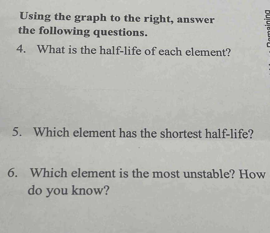 Using the graph to the right, answer 
the following questions. 
4. What is the half-life of each element? 
5. Which element has the shortest half-life? 
6. Which element is the most unstable? How 
do you know?