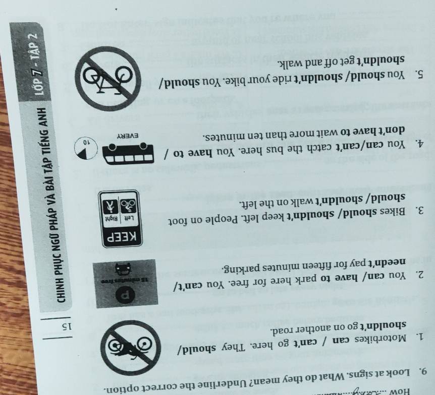 How .. 
9. Look at signs. What do they mean? Underline the correct option. 
1. Motorbikes can / can't go here. They should/ 
shouldn’t go on another road. 
15 
p 
2. You can/ have to park here for free. You can't/ 15 minutes free 
needn’t pay for fifteen minutes parking. 
KEEP 
3. Bikes should/ shouldn’t keep left. People on foot Left Right 
should/ shouldn’t walk on the left. 
4. You can/can't catch the bus here. You have to / 
10 
don’t have to wait more than ten minutes. EVERY 
5. You should/ shouldn’t ride your bike. You should/ 
shouldn’t get off and walk.