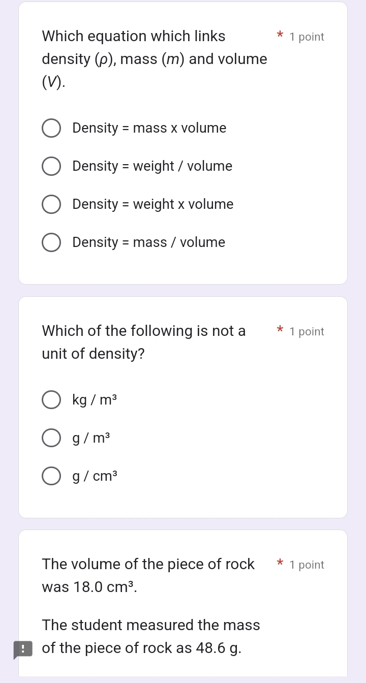 Which equation which links 1 point
density (ρ), mass (m) and volume
(V).
Density = mass x volume
Density = weight / volume
Density = weight x volume
Density = mass / volume
Which of the following is not a 1 point
unit of density?
kg/m^3
g/m^3
g/cm^3
The volume of the piece of rock * 1 point
was 18.0cm^3.
The student measured the mass
B of the piece of rock as 48.6 g.