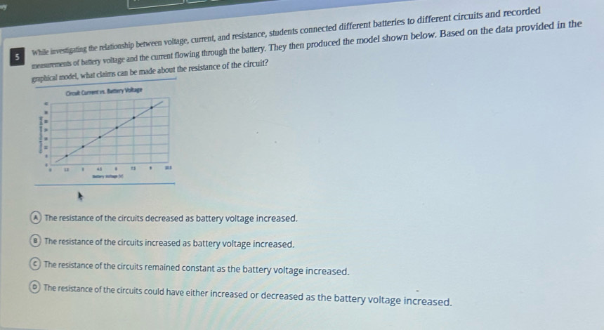 While investigating the relationship between voltage, current, and resistance, students connected different batteries to different circuits and recorded
measurements of battery voltage and the current flowing through the battery. They then produced the model shown below. Based on the data provided in the
graphical model, what claims can be made about the resistance of the circuit?
A The resistance of the circuits decreased as battery voltage increased.
# The resistance of the circuits increased as battery voltage increased.
c ) The resistance of the circuits remained constant as the battery voltage increased.
o The resistance of the circuits could have either increased or decreased as the battery voltage increased.