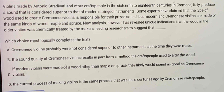 Violins made by Antonio Stradivari and other craftspeople in the sixteenth to eighteenth centuries in Cremona, Italy, produce
a sound that is considered superior to that of modern stringed instruments. Some experts have claimed that the type of
wood used to create Cremonese violins is responsible for their prized sound, but modern and Cremonese violins are made of
the same kinds of wood: maple and spruce. New analysis, however, has revealed unique indications that the wood in the
older violins was chemically treated by the makers, leading researchers to suggest that_
Which choice most logically completes the text?
A. Cremonese violins probably were not considered superior to other instruments at the time they were made.
B. the sound quality of Cremonese violins results in part from a method the craftspeople used to alter the wood.
if modern violins were made of a wood other than maple or spruce, they likely would sound as good as Cremonese
C. violins.
D. the current process of making violins is the same process that was used centuries ago by Cremonese craftspeople.