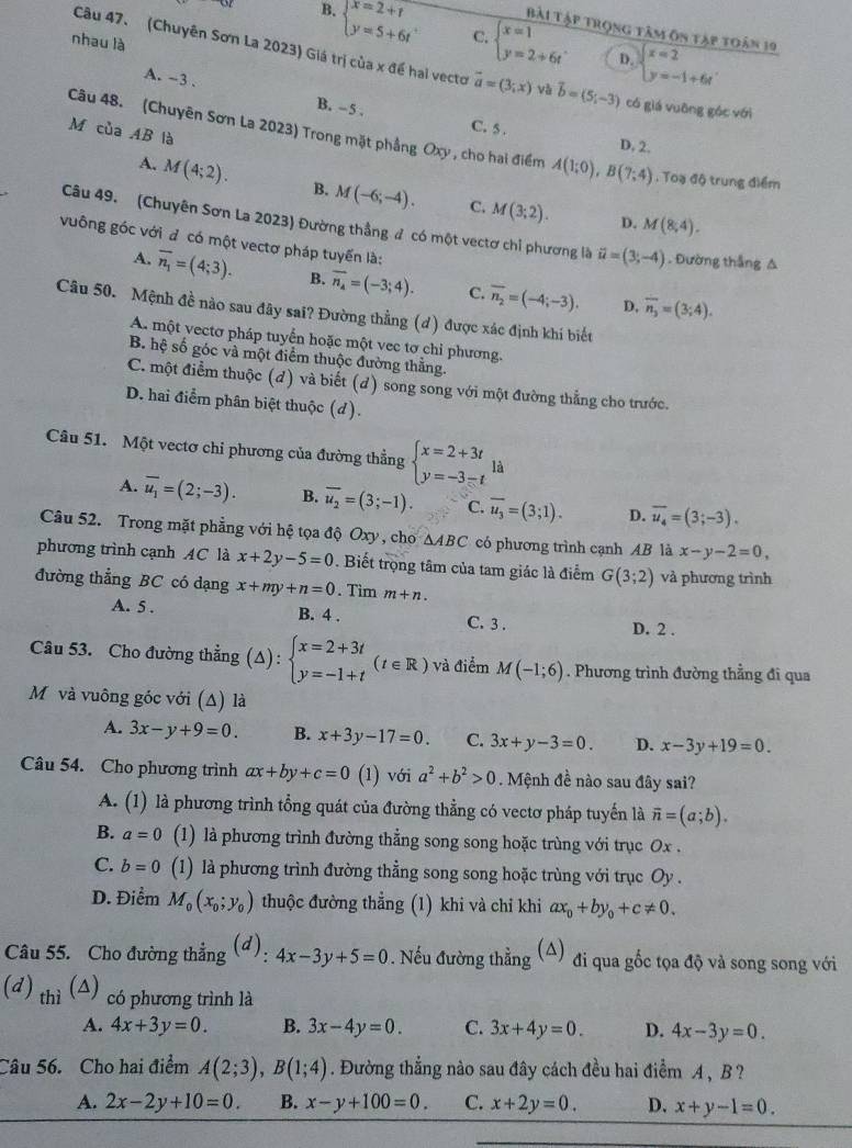 Bài Tập trọng tâm ôn tập toán 19
B. beginarrayl x=2+t y=5+6tendarray. C. beginarrayl x=1 y=2+6tendarray. beginarrayl x=2 y=-1+6tendarray.
nhau là
D.
Câu 47. (Chuyên Sơn La 2023) Giá trị của x đề hai vecto vector a=(3;x) Và vector b=(5;-3) có giá vuāng góc với
A. ~3 .
B. - 5 . C. 5 . D. 2.
M của AB là
Câu 48. (Chuyên Sơn La 2023) Trong mặt phẳng Oxy , cho hai điểm A(1;0),B(7;4) , Toạ độ trung điểm
A. M(4;2). B. M(-6;-4). C. M(3;2).
D. M(8,4).
Câu 49. (Chuyên Sơn La 2023) Đường thẳng đ có một vectơ chỉ phương là vector u=(3;-4). Đường thắng A
vuông góc với đ có một vectơ pháp tuyển là:
A. overline n_1=(4;3). B. overline n_4=(-3;4). C. overline n_2=(-4;-3). overline n_3=(3;4).
D,
Câu 50. Mệnh đề nào sau đây sai? Đường thẳng (d) được xác định khí biết
A. một vectơ pháp tuyển hoặc một vec tơ chỉ phương.
B hệ số góc và một điểm thuộc đường thắng.
C. một điểm thuộc (đ) và biết (đ) song song với một đường thẳng cho trước.
D. hai điểm phân biệt thuộc (d).
Câu 51. Một vectơ chi phương của đường thẳng beginarrayl x=2+3t y=-3-tendarray. là
A. overline u_1=(2;-3). B. overline u_2=(3;-1). C. overline u_3=(3;1). D. overline u_4=(3;-3).
Câu 52. Trong mặt phẳng với hệ tọa độ Oxy , cho △ ABC có phương trình cạnh AB là x-y-2=0,
phương trình cạnh AC là x+2y-5=0. Biết trọng tâm của tam giác là điểm G(3;2)
đường thẳng BC có dạng x+my+n=0. Tim m+n. và phương trình
A. 5 . B. 4 . C. 3 . D. 2 .
Câu 53. Cho đường thẳng (Δ): beginarrayl x=2+3t y=-1+tendarray. (t∈ R) và điểm M(-1;6). Phương trình đường thẳng đi qua
M và vuông góc với (Δ) là
A. 3x-y+9=0. B. x+3y-17=0. C. 3x+y-3=0. D. x-3y+19=0.
Câu 54. Cho phương trình ax+by+c=0 (1) với a^2+b^2>0. Mệnh đề nào sau đây sai?
A. (1) là phương trình tổng quát của đường thẳng có vectơ pháp tuyến là vector n=(a;b).
B. a=0 (1) là phương trình đường thẳng song song hoặc trùng với trục Ox .
C. b=0 (1) là phương trình đường thẳng song song hoặc trùng với trục Oy .
D. Điểm M_0(x_0;y_0) thuộc đường thẳng (1) khi và chỉ khi ax_0+by_0+c!= 0.
Câu 55. Cho đường thẳng (d): 4x-3y+5=0. Nếu đường thẳng (△) đi qua gốc tọa độ và song song với
(d) thì (△) có phương trình là
A. 4x+3y=0. B. 3x-4y=0. C. 3x+4y=0. D. 4x-3y=0.
Câu 56. Cho hai điểm A(2;3),B(1;4). Đường thẳng nào sau đây cách đều hai điểm A , B ?
A. 2x-2y+10=0. B. x-y+100=0. C. x+2y=0. D. x+y-1=0.