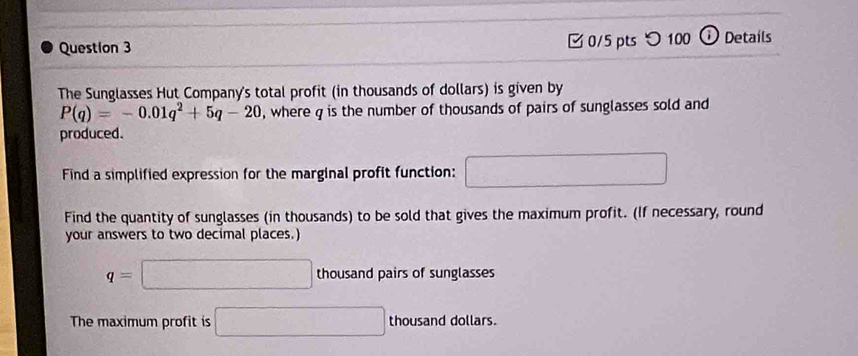 つ 100 ⓘ Details 
The Sunglasses Hut Company's total profit (in thousands of dollars) is given by
P(q)=-0.01q^2+5q-20 , where q is the number of thousands of pairs of sunglasses sold and 
produced. 
Find a simplified expression for the marginal profit function: □ 
Find the quantity of sunglasses (in thousands) to be sold that gives the maximum profit. (If necessary, round 
your answers to two decimal places.)
q=□ thousand pairs of sunglasses 
The maximum profit is □ thousand dollars.