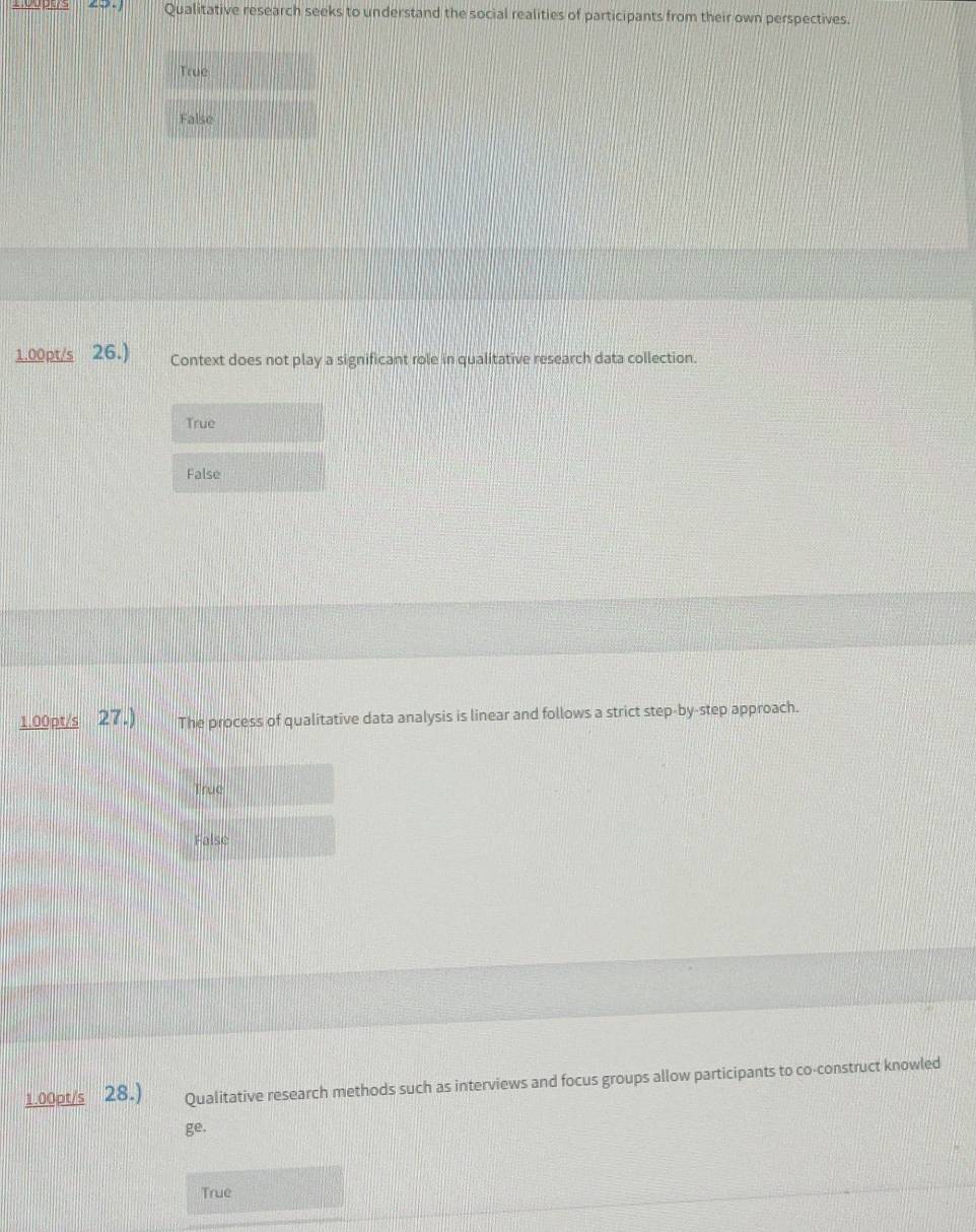 Qualitative research seeks to understand the social realities of participants from their own perspectives.
True
False
1.00pt/s 26.) Context does not play a significant role in qualitative research data collection.
True
False
1.00pt/s 27.) The process of qualitative data analysis is linear and follows a strict step-by-step approach.
True
False
1.00pt/s 28.) Qualitative research methods such as interviews and focus groups allow participants to co-construct knowled
ge.
True