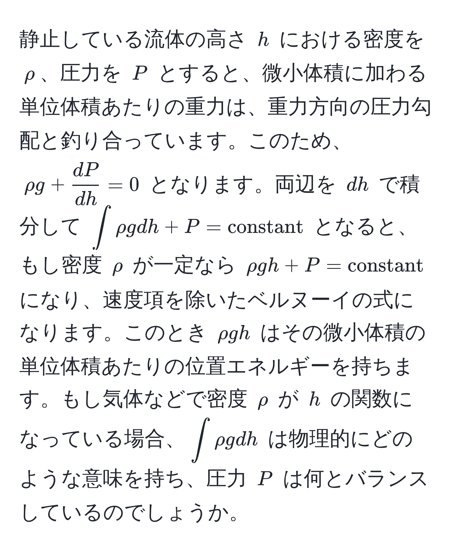 静止している流体の高さ (h) における密度を (rho)、圧力を (P) とすると、微小体積に加わる単位体積あたりの重力は、重力方向の圧力勾配と釣り合っています。このため、(rho g +  dP/dh  = 0) となります。両辺を (dh) で積分して (∈t rho g dh + P = constant) となると、もし密度 (rho) が一定なら (rho gh + P = constant) になり、速度項を除いたベルヌーイの式になります。このとき (rho gh) はその微小体積の単位体積あたりの位置エネルギーを持ちます。もし気体などで密度 (rho) が (h) の関数になっている場合、(∈t rho g dh) は物理的にどのような意味を持ち、圧力 (P) は何とバランスしているのでしょうか。