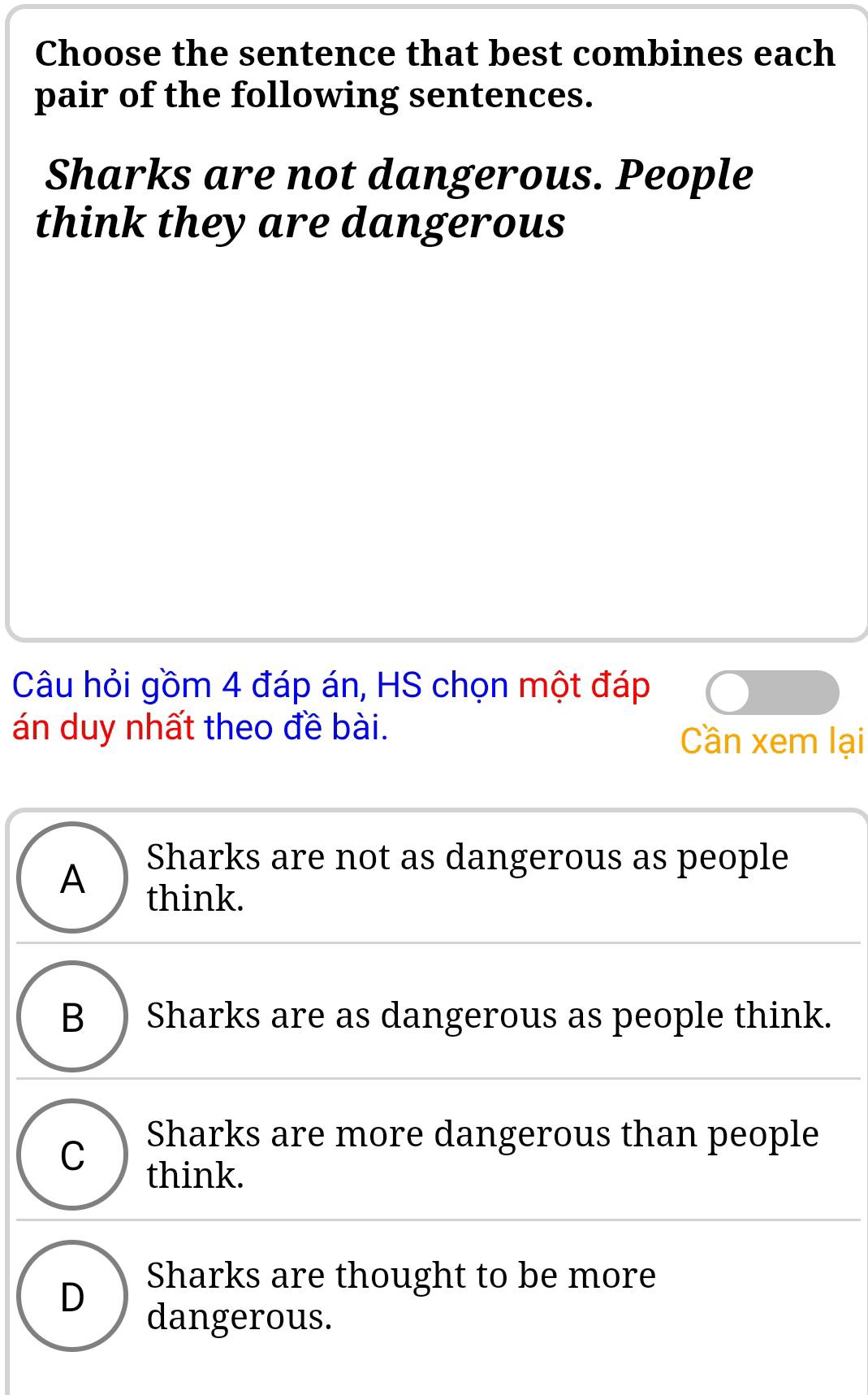 Choose the sentence that best combines each
pair of the following sentences.
Sharks are not dangerous. People
think they are dangerous
Câu hỏi gồm 4 đáp án, HS chọn một đáp
án duy nhất theo đề bài. Cần xem lại
Sharks are not as dangerous as people
A think.
B ) Sharks are as dangerous as people think.
C
Sharks are more dangerous than people
think.
D
Sharks are thought to be more
dangerous.