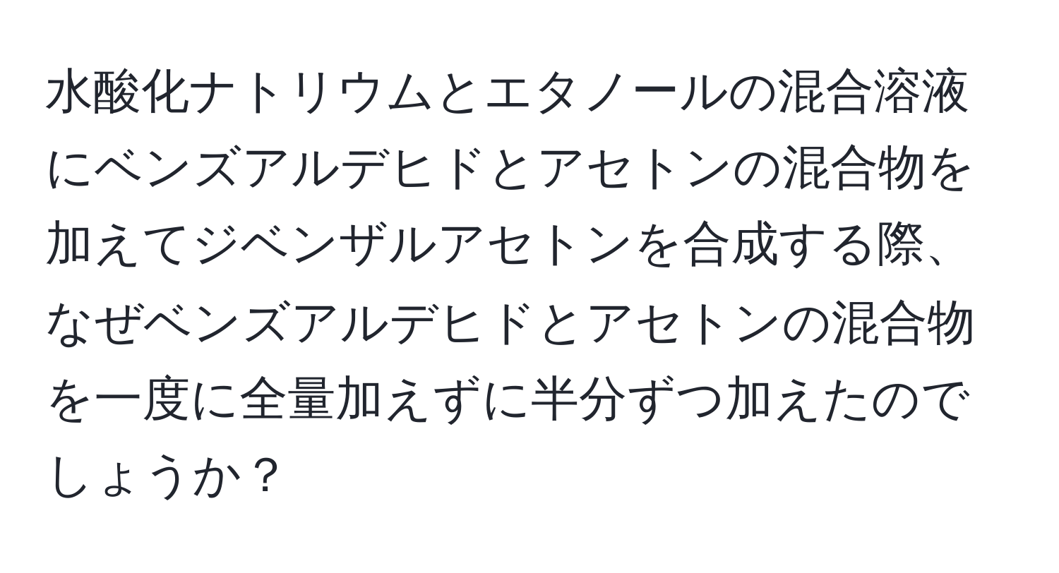 水酸化ナトリウムとエタノールの混合溶液にベンズアルデヒドとアセトンの混合物を加えてジベンザルアセトンを合成する際、なぜベンズアルデヒドとアセトンの混合物を一度に全量加えずに半分ずつ加えたのでしょうか？