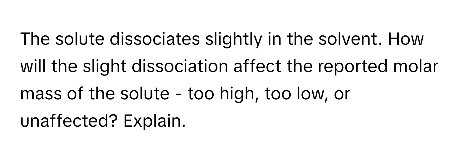 The solute dissociates slightly in the solvent. How will the slight dissociation affect the reported molar mass of the solute - too high, too low, or unaffected? Explain.