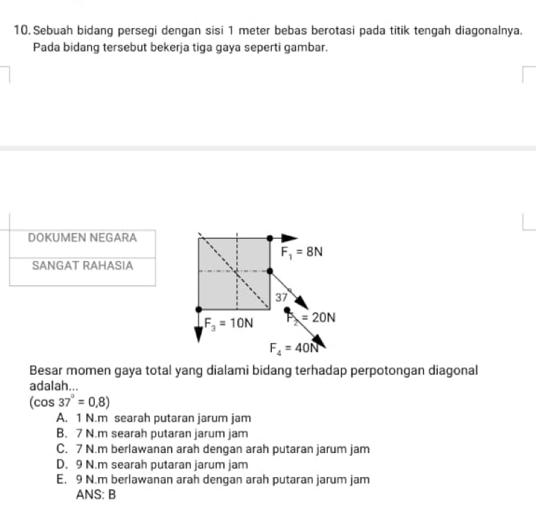 Sebuah bidang persegi dengan sisi 1 meter bebas berotasi pada titik tengah diagonalnya.
Pada bidang tersebut bekerja tiga gaya seperti gambar.
F_1=8N
37
F_3=10N F_2=20N
F_4=40N
Besar momen gaya total yang dialami bidang terhadap perpotongan diagonal
adalah...
(cos 37°=0,8)
A. 1 N.m searah putaran jarum jam
B. 7 N.m searah putaran jarum jam
C. 7 N.m berlawanan arah dengan arah putaran jarum jam
D. 9 N.m searah putaran jarum jam
E. 9 N.m berlawanan arah dengan arah putaran jarum jam
ANS: B