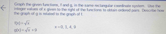 Graph the given functions, f and g, in the same rectangular coordinate system. Use the 
integer values of x given to the right of the functions to obtain ordered pairs. Describe how 
the graph of g is related to the graph of f.
f(x)=sqrt(x)
g(x)=sqrt(x)+9
x=0,1,4,9