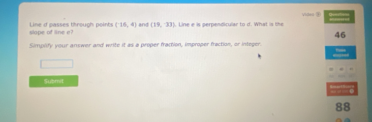 Video ⑥ Questions 
Line d passes through points (^-16,4) and (19,-33). Line e is perpendicular to d. What is the answered 
slope of line e? 
46 
Simplify your answer and write it as a proper fraction, improper fraction, or integer. 
elapsed Time 
Submit 
SmartScore 
88