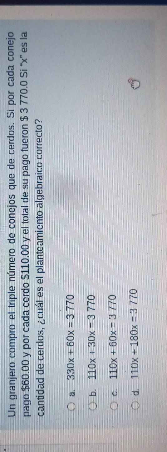 Un granjero compro el triple número de conejos que de cerdos. Si por cada conejo
pago $60.00 y por cada cerdo $110.00 y el total de su pago fueron $ 3 770.0 Si “ x ” es la
cantidad de cerdos, ¿cuál es el planteamiento algebraico correcto?
a. 330x+60x=3770
b. 110x+30x=3770
C. 110x+60x=3770
d. 110x+180x=3770