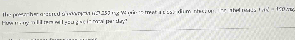 The prescriber ordered clindamycin HCl 250 mg IM q6h to treat a clostridium infection. The label reads 1mL=150 mvarepsilon
How many milliliters will you give in total per day?