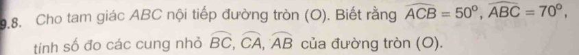 Cho tam giác ABC nội tiếp đường tròn (O). Biết rằng widehat ACB=50°, widehat ABC=70°, 
tính số đo các cung nhỏ widehat BC, widehat CA, widehat AB của đường tròn (O).