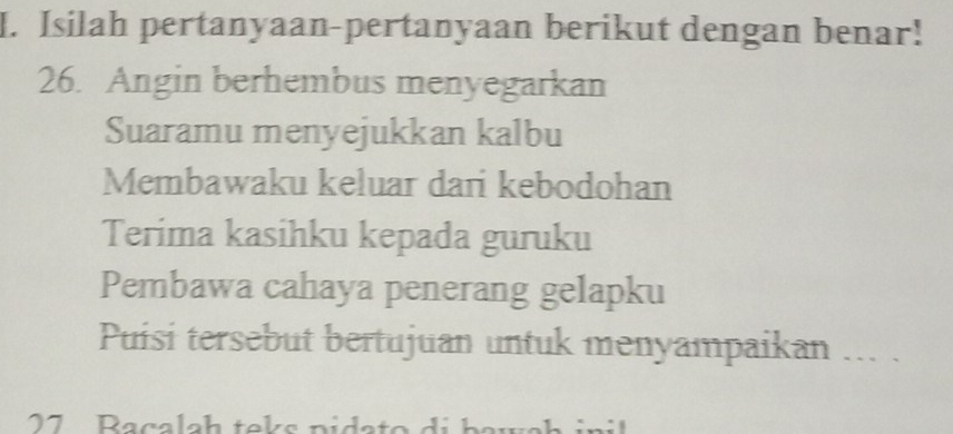 Isilah pertanyaan-pertanyaan berikut dengan benar! 
26. Angin berhembus menyegarkan 
Suaramu menyejukkan kalbu 
Membawaku keluar dari kebodohan 
Terima kasihku kepada guruku 
Pembawa cahaya penerang gelapku 
Puisi tersebut bertujuan untuk menyampaikan ... . 
27 Raçalah teks pidato di baws