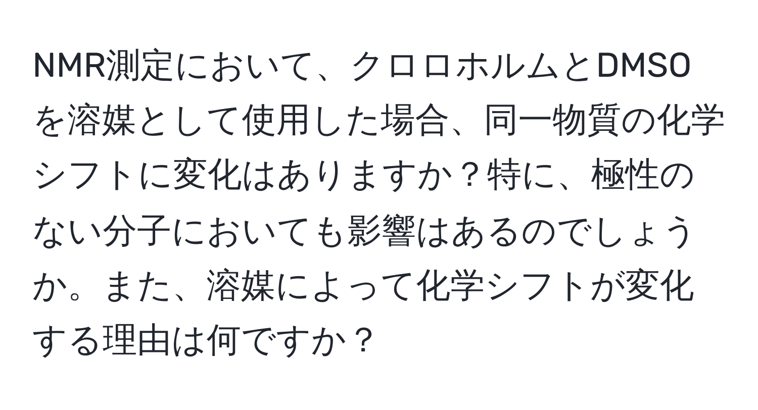 NMR測定において、クロロホルムとDMSOを溶媒として使用した場合、同一物質の化学シフトに変化はありますか？特に、極性のない分子においても影響はあるのでしょうか。また、溶媒によって化学シフトが変化する理由は何ですか？