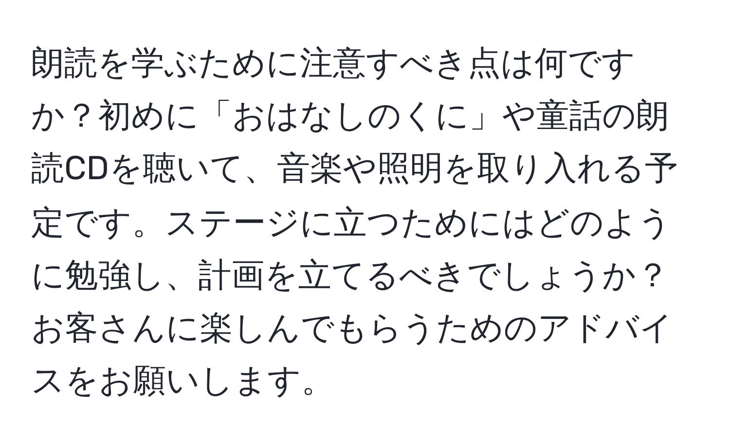 朗読を学ぶために注意すべき点は何ですか？初めに「おはなしのくに」や童話の朗読CDを聴いて、音楽や照明を取り入れる予定です。ステージに立つためにはどのように勉強し、計画を立てるべきでしょうか？お客さんに楽しんでもらうためのアドバイスをお願いします。