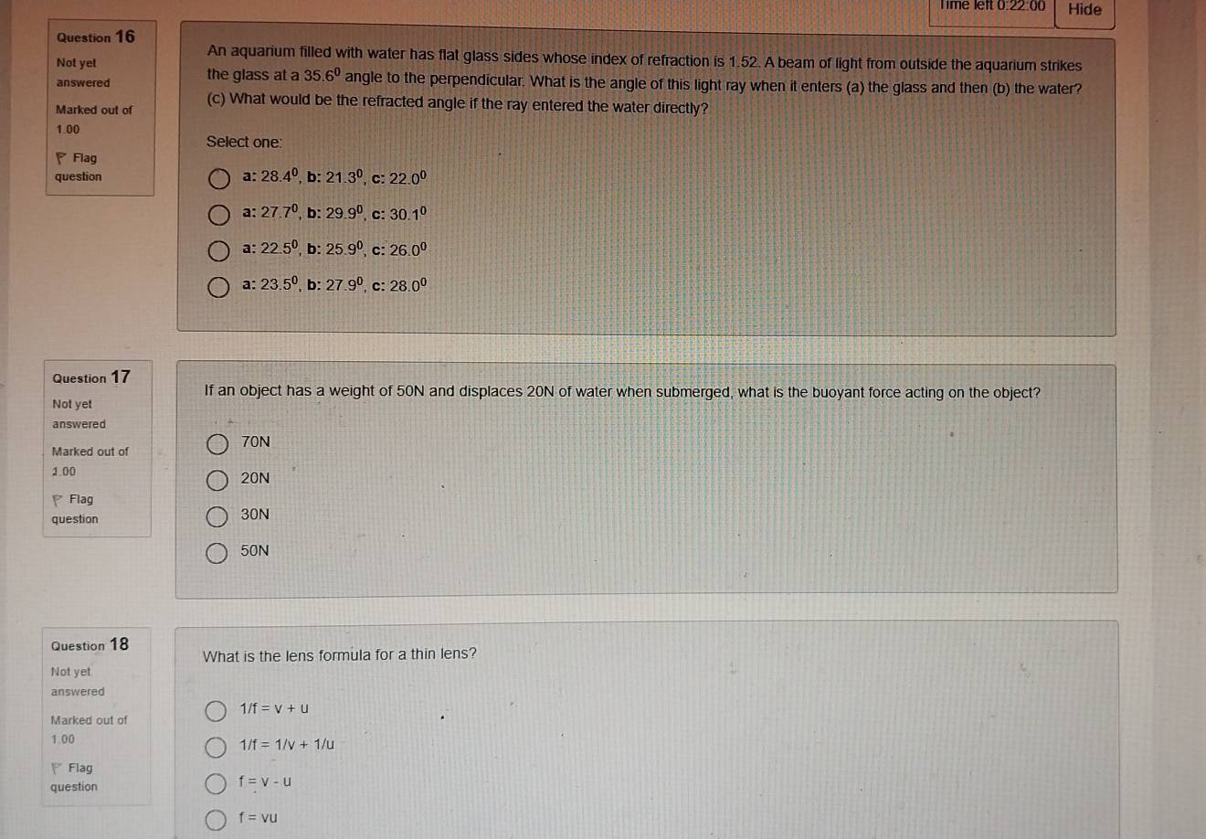 Time left 0:22:00 Hide
Question 16
An aquarium filled with water has flat glass sides whose index of refraction is 1.52. A beam of light from outside the aquarium strikes
Not yet
answered the glass at a 35.6° angle to the perpendicular. What is the angle of this light ray when it enters (a) the glass and then (b) the water?
Marked out of (c) What would be the refracted angle if the ray entered the water directly?
1.00
Select one:
Flag
question a: 28.4^0,b: 21.3^0,c: 22.0^0
a: 27.7^0, b : 29.9^0, , c: 30.1^0
a: 22.5^0 b: 25.9^0 ,C: 26.0^0
a: 23.5° , b: 27.9° , c: 28.0°
Question 17
If an object has a weight of 50N and displaces 20N of water when submerged, what is the buoyant force acting on the object?
Not yet
answered
70N
Marked out of
1.00 20N
Flag
question 30N
50N
Question 18
What is the lens formula for a thin lens?
Not yet
answered
1/f=v+u
Marked out of
1.00
1/f=1/v+1/u
Flag
question
f=v-u
f=vu
