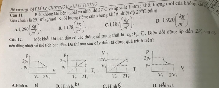 Đề cương VậT LÍ 12_CHƯƠNG II_KHÍ LÍ TƯỞNG
27°C
a
kiện chuẩn là 29.10^(-3)kg/mol - Khối lượng riêng của không khí ở nhiệt độ 27°C và áp suất 1 atm ; khối lượng mol của không khi
Câu 11. Biết không khí bên ngoài có nhiệt độ bằng
A. 1,290( kg/m^3 ). B. 1,178( kg/m^3 ). C. 1,187( kg/m^3 ). D. 1,920( kg/m^3 ).
Câu 12. Một khối khí ban đầu có các thông số trạng thái là p_0;V_0;T_0. Biến đồi đẳng áp đến 2V_0 sau đó
nén đẳng nhiệt về thể tích ban đầu. Đồ thị nào sau đây diễn tả đúng quá trình trên?
A.Hình a. a) B. Hinhb. b) C. F beginvmatrix iendvmatrix nhxi ) D. Hình d.