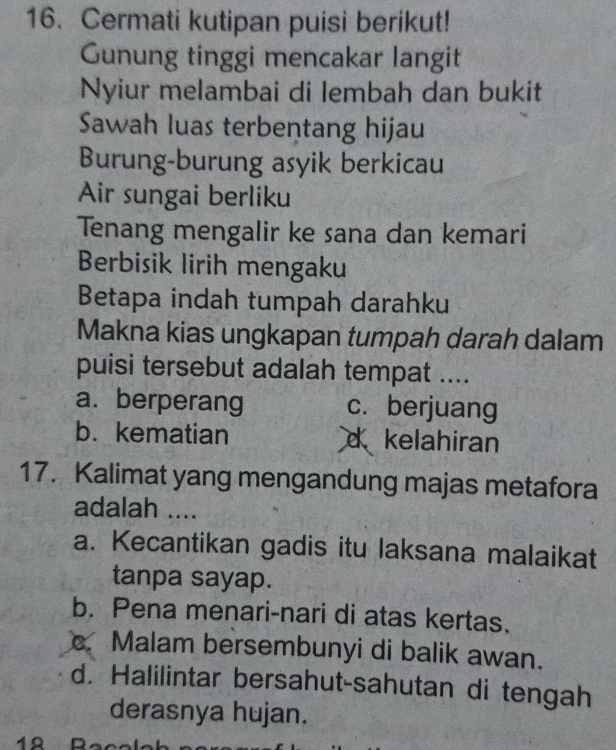 Cermati kutipan puisi berikut!
Gunung tinggi mencakar langit
Nyiur melambai di lembah dan bukit
Sawah luas terbentang hijau
Burung-burung asyik berkicau
Air sungai berliku
Tenang mengalir ke sana dan kemari
Berbisik lirih mengaku
Betapa indah tumpah darahku
Makna kias ungkapan tumpah darah dalam
puisi tersebut adalah tempat ....
a. berperang c.berjuang
b. kematian d kelahiran
17. Kalimat yang mengandung majas metafora
adalah ....
a. Kecantikan gadis itu laksana malaikat
tanpa sayap.
b. Pena menari-nari di atas kertas.
Malam bersembunyi di balik awan.
d. Halilintar bersahut-sahutan di tengah
derasnya hujan.