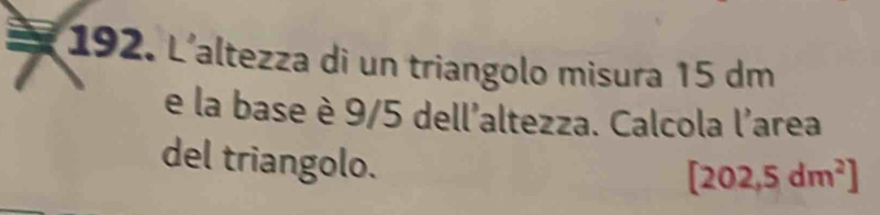 L'altezza di un triangolo misura 15 dm
e la base è 9/5 dell'altezza. Calcola l'area 
del triangolo.
[202,5dm^2]