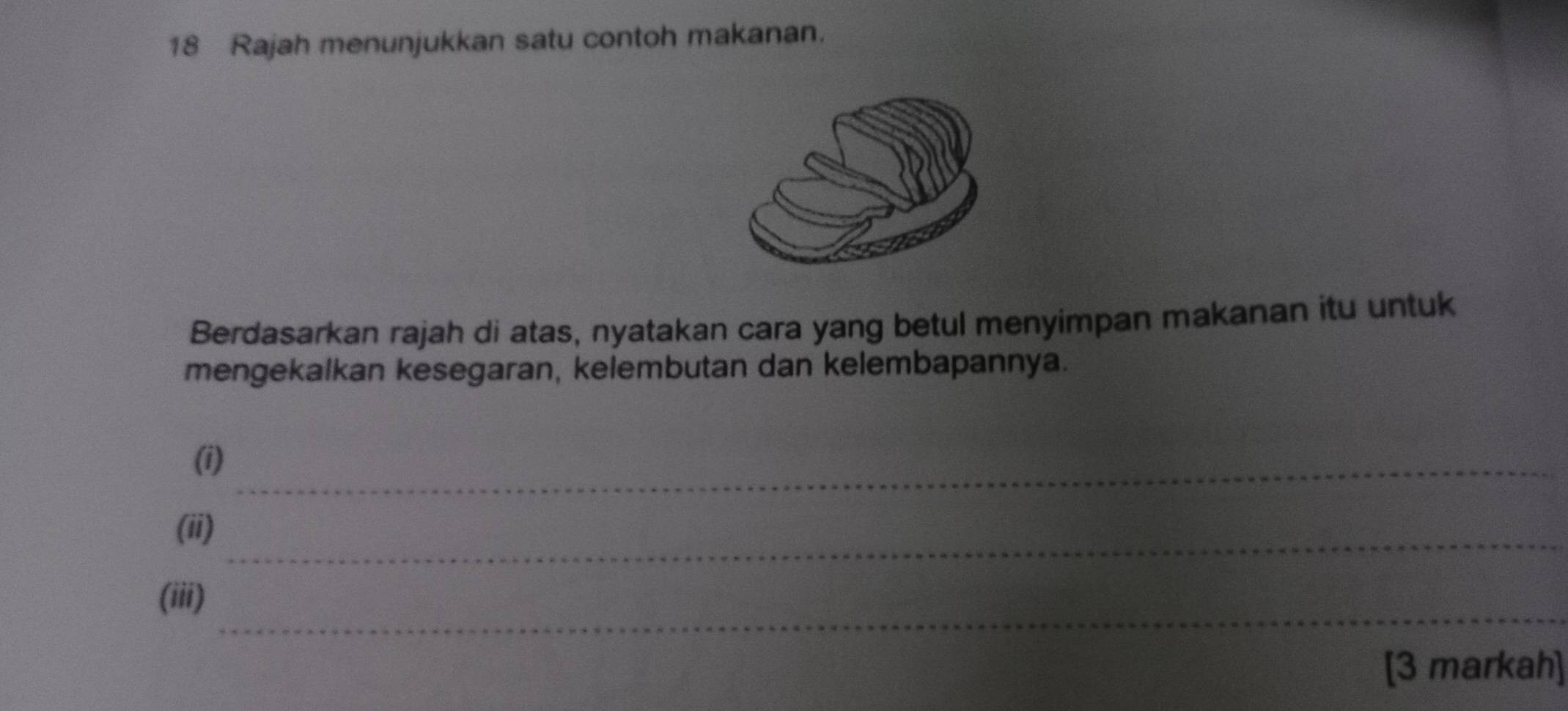 Rajah menunjukkan satu contoh makanan. 
Berdasarkan rajah di atas, nyatakan cara yang betul menyimpan makanan itu untuk 
mengekalkan kesegaran, kelembutan dan kelembapannya. 
(i)_ 
_ 
(ii) 
_ 
(iii) 
[3 markah]