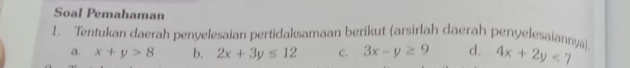 Soal Pemahaman 
1. Tentukan daerah penyelesaian pertidaksamaan berikut (arsirlah daerah penyelesaiannya) 4x+2y<7</tex> 
a. x+y>8 b. 2x+3y≤ 12 c. 3x-y≥ 9 d.