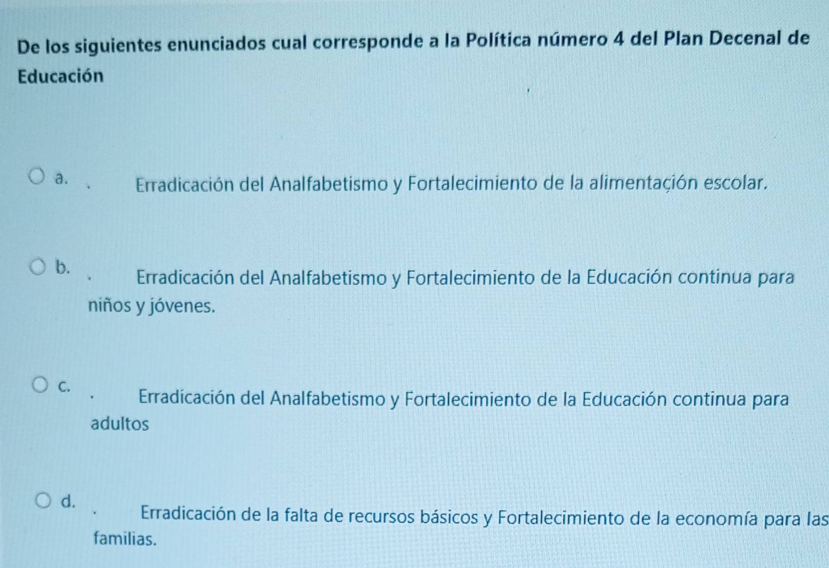 De los siguientes enunciados cual corresponde a la Política número 4 del Plan Decenal de
Educación
a.
Erradicación del Analfabetismo y Fortalecimiento de la alimentación escolar.
b.
Erradicación del Analfabetismo y Fortalecimiento de la Educación continua para
niños y jóvenes.
C.
Erradicación del Analfabetismo y Fortalecimiento de la Educación continua para
adultos
d.
Erradicación de la falta de recursos básicos y Fortalecimiento de la economía para las
familias.