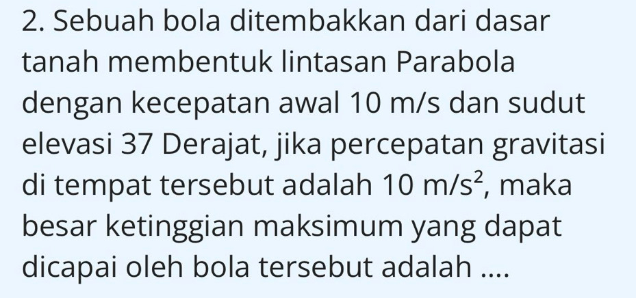 Sebuah bola ditembakkan dari dasar 
tanah membentuk lintasan Parabola 
dengan kecepatan awal 10 m/s dan sudut 
elevasi 37 Derajat, jika percepatan gravitasi 
di tempat tersebut adalah 10m/s^2 , maka 
besar ketinggian maksimum yang dapat 
dicapai oleh bola tersebut adalah ....