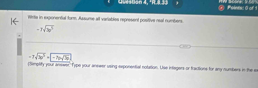 Question 4, *R.8.33 HW Score: 95oy 
Points: 0 of 1 
Write in exponential form. Assume all variables represent positive real numbers.
-7sqrt(3p^5)
-7sqrt(3p^5)=-7psqrt(3p)
(Simplify your answer. Type your answer using exponential notation. Use integers or fractions for any numbers in the e