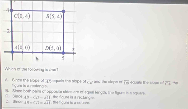 4
C(0,4) B(5,4)
2
A(0,0) D(5,0) x
5
Which of the following is true?
A. Since the slope of overline AD equals the slope of overline CB and the slope of overline DB equals the slope of overline CA , the
figure is a rectangle.
B. Since both pairs of opposite sides are of equal length, the figure is a square.
C. Since AB=CD=sqrt(41) , the figure is a rectangle.
D. Since AB=CD=sqrt(41) , the figure is a square.