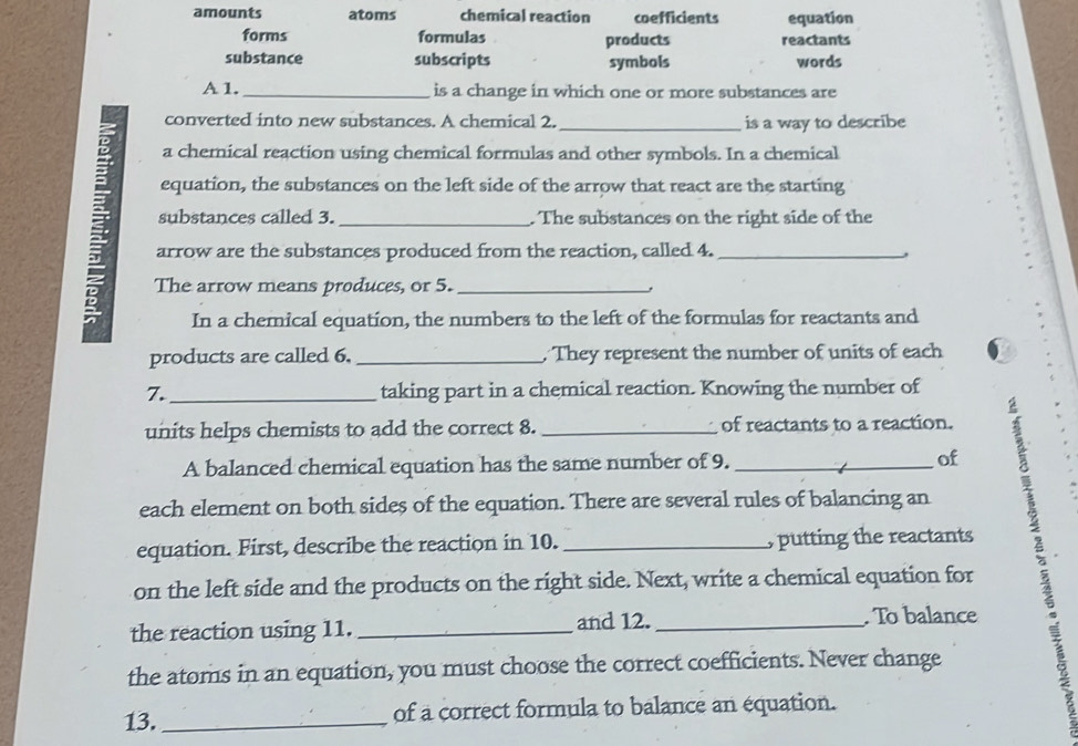 amounts atoms chemical reaction coefficients equation 
forms formulas products reactants 
substance subscripts symbols words 
A 1._ is a change in which one or more substances are 
converted into new substances. A chemical 2. _is a way to describe 
a chemical reaction using chemical formulas and other symbols. In a chemical 
equation, the substances on the left side of the arrow that react are the starting 
arrow are the substances produced from the reaction, called 4. 
substances called 3. . The substances on the right side of the 
The arrow means produces, or 5. . 
In a chemical equation, the numbers to the left of the formulas for reactants and 
products are called 6. _. They represent the number of units of each 
7._ taking part in a chemical reaction. Knowing the number of 
units helps chemists to add the correct 8. of reactants to a reaction. 
A balanced chemical equation has the same number of 9. of 
equation. First, describe the reaction in 10. __, putting the reactants 2 
each element on both sides of the equation. There are several rules of balancing an 
on the left side and the products on the right side. Next, write a chemical equation for 
the reaction using 11. _and 12._ 
. To balance 
the atoms in an equation, you must choose the correct coefficients. Never change 
13._ of a correct formula to balance an équation.