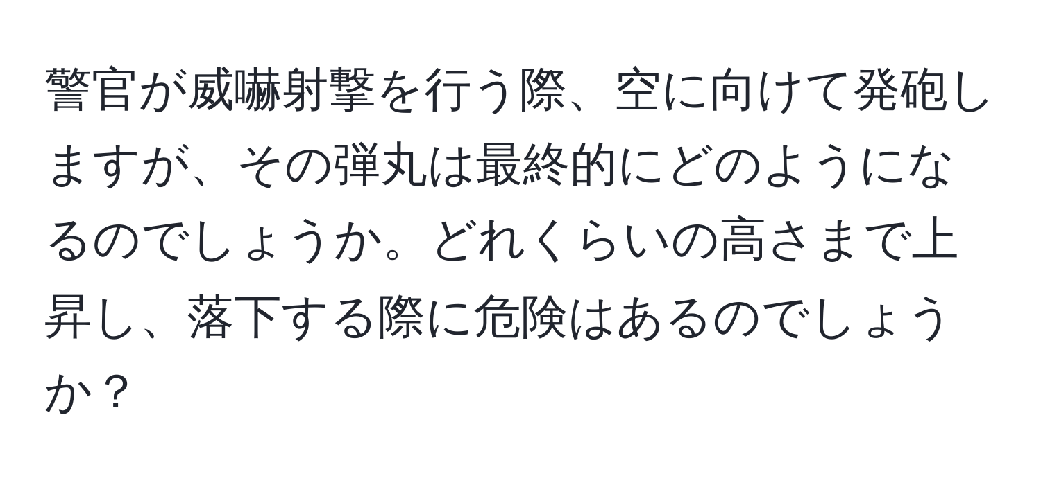 警官が威嚇射撃を行う際、空に向けて発砲しますが、その弾丸は最終的にどのようになるのでしょうか。どれくらいの高さまで上昇し、落下する際に危険はあるのでしょうか？