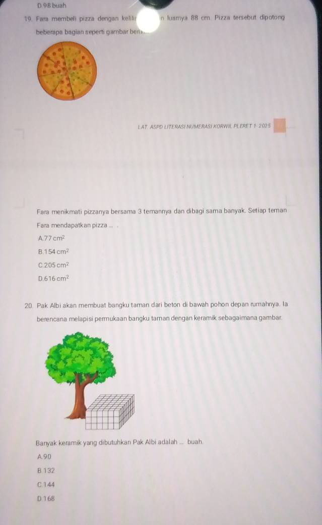 D 98 buah
19. Fara membeli pizza dengan kelili n luamya 88 cm. Pizza tersebut dipotong
beberapa bagian seperti gambar bem .
LAT. ASPD LITERASI NUMERASI KORWII PLERET 1: 2025
Fara menikmati pizzanya bersama 3 temannya dan dibagi sama banyak. Setiap teman
Fara mendapatkan pizza ....
A. 77cm^2
B. 154cm^2
C. 205cm^2
D. 616cm^2
20. Pak Albi akan membuat bangku taman dari beton di bawah pohon depan rumahnya. la
berencana melapisi permukaan bangku taman dengan keramik sebagaimana gambar.
Banyak keramik yang dibutuhkan Pak Albi adalah ... buah.
A 90
B 132
C. 144
D 168