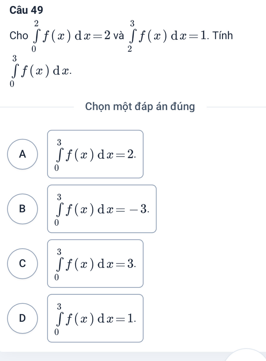 Cho ∈tlimits _0^2f(x)dx=2 và ∈tlimits _2^3f(x)dx=1. Tính
∈tlimits _0^3f(x)dx. 
Chọn một đáp án đúng
A ∈tlimits _0^3f(x)dx=2.
B ∈tlimits _0^3f(x)dx=-3.
C ∈tlimits _0^3f(x)dx=3.
D ∈tlimits _0^3f(x)dx=1.