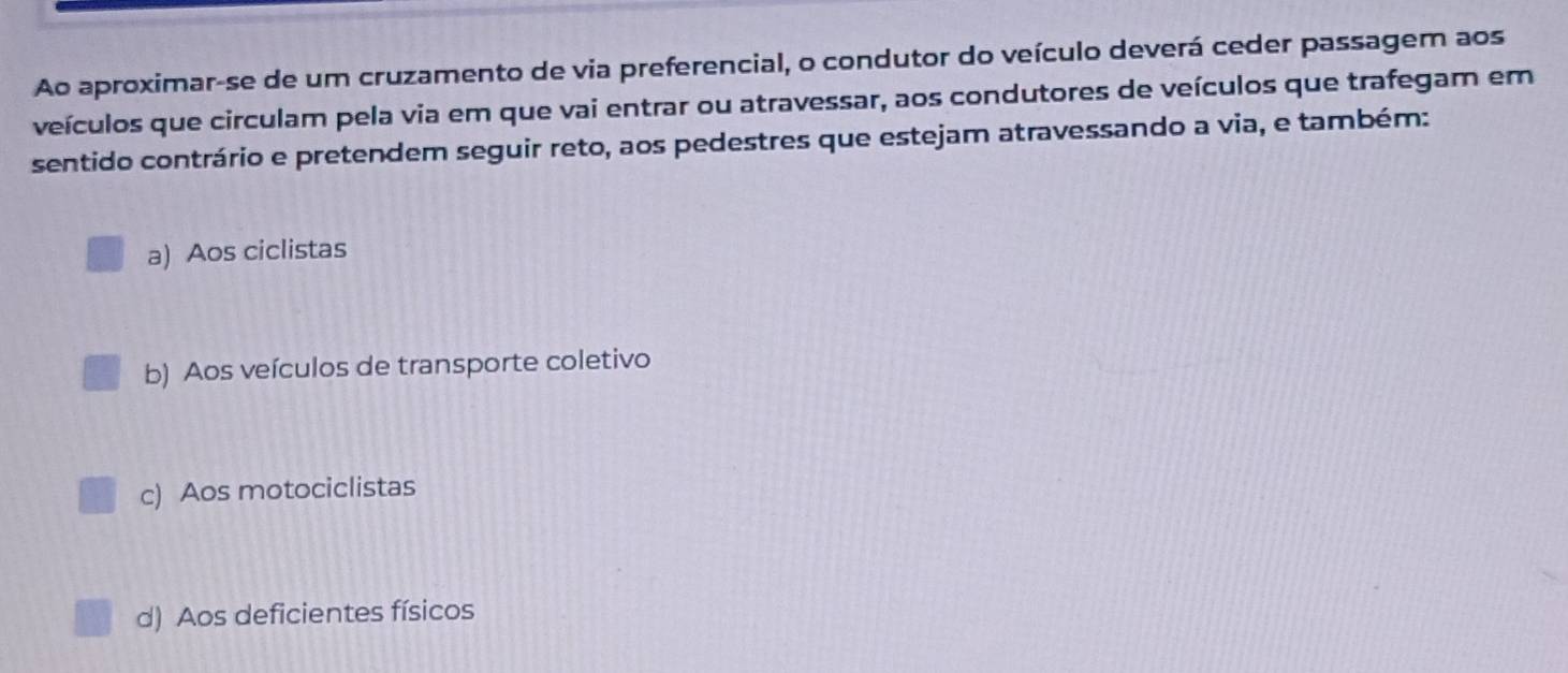 Ao aproximar-se de um cruzamento de via preferencial, o condutor do veículo deverá ceder passagem aos
veículos que circulam pela via em que vai entrar ou atravessar, aos condutores de veículos que trafegam em
sentido contrário e pretendem seguir reto, aos pedestres que estejam atravessando a via, e também:
a) Aos ciclistas
b) Aos veículos de transporte coletivo
c) Aos motociclistas
d) Aos deficientes físicos