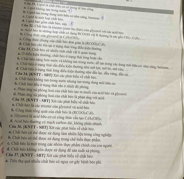 ể  nghiệm đúng - sai D. 5
Câu 31. Lipid là chất hữu cơ có trong tế bào sống.
a. Lipid không tan trong nước.
b. Lipid tan trong dung môi hữu cơ như xăng, benzene.
c. Lipid là một loại chất béo.
d. Lipid bao gồm chất béo, sáp, .
Câu 32. Chất béo là triester (ester ba chức) của glycerol với các acid béo.
a. Acid béo là những hợp chất có dạng RCOOH với R thường là các gốc CH_3-,C_2H_5- , ..,
b. Công thức của glycerol là C_3H_5(OH)_3.
c. Công thức chung của chất béo đơn giản là (RCOO)₃C₃H₅.
d. Chất béo chỉ tồn tại ở trạng thái lóng điều kiện thường.
Câu 33. Chất béo có nhiều tính chất vật lí quan trọng.
a. Ở điều kiện thường, chất béo ở trạng thái lóng hoặc rắn.
b. Chất béo nặng hơn nước và không tan trong nước, dễ tan trong các dung môi hữu cơ như xăng, benzene, ...
c. Chất béo ở trạng thái rắn điều kiện thường như mỡ lợn, mỡ bò, mỡ cừu, ...
d. Chất béo ở trạng thái lỏng điều kiện thường như dầu lạc, dầu vừng, dầu cá, ...
Câu 34. [KNTT - SBT] Xét các phát biểu về chất béo.
a. Chất béo không tan trong nước nhưng tan trong dung môi hữu cơ.
b. Chất béo đều ở trạng thái rắn ở nhiệt độ phòng.
c. Phản ứng xà phòng hoá của chất béo tạo ra muối của acid béo và glycerol.
d. Phản ứng xả phòng hoá của chất béo là phản ứng với acid.
Câu 35. [KNTT - SBT] Xét các phát biểu về chất béo.
a. Chất béo là các triester của glycerol và acid béo.
b. Công thức tổng quát của chất béo là (RCOO)₃C₃H₅.
c. Glycerol là acid hữu cơ có công thức cầu tạo C₃H₃(OH)₃.
d. Acid béo thường có mạch carbon dài, không phân nhánh.
Câu 36. [KNTT - SBT] Xét các phát biểu về chất béo.
a. Chất béo có thể được sử dụng làm nhiên liệu trong công nghiệp.
b. Chất béo có thể được sử dụng trong chế biển thực phẩm.
c. Chất béo là một trong các nhóm thực phẩm chính của con người.
d. Chất béo không còn được sử dụng để sản xuất xà phòng.
Câu 37. [KNTT - SBT] Xét các phát biểu về chất béo.
a. Tiêu thụ quá nhiều chất béo có nguy cơ gây bệnh béo phì.