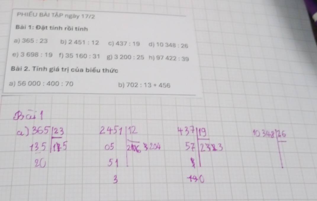PHIẾU BÀI TẠP ngày 17/2 
Bài 1:t) ặt tính rồi tính 
a) 365:23 b) 2451:12 C) 437:19 d) 10348:26
e) 3698:19 f) 35160:31 g) 3200:25 h) 97422:39
Bài 2. Tính giá trị của biểu thức 
a) 56000:400:70 b) 702:13+456