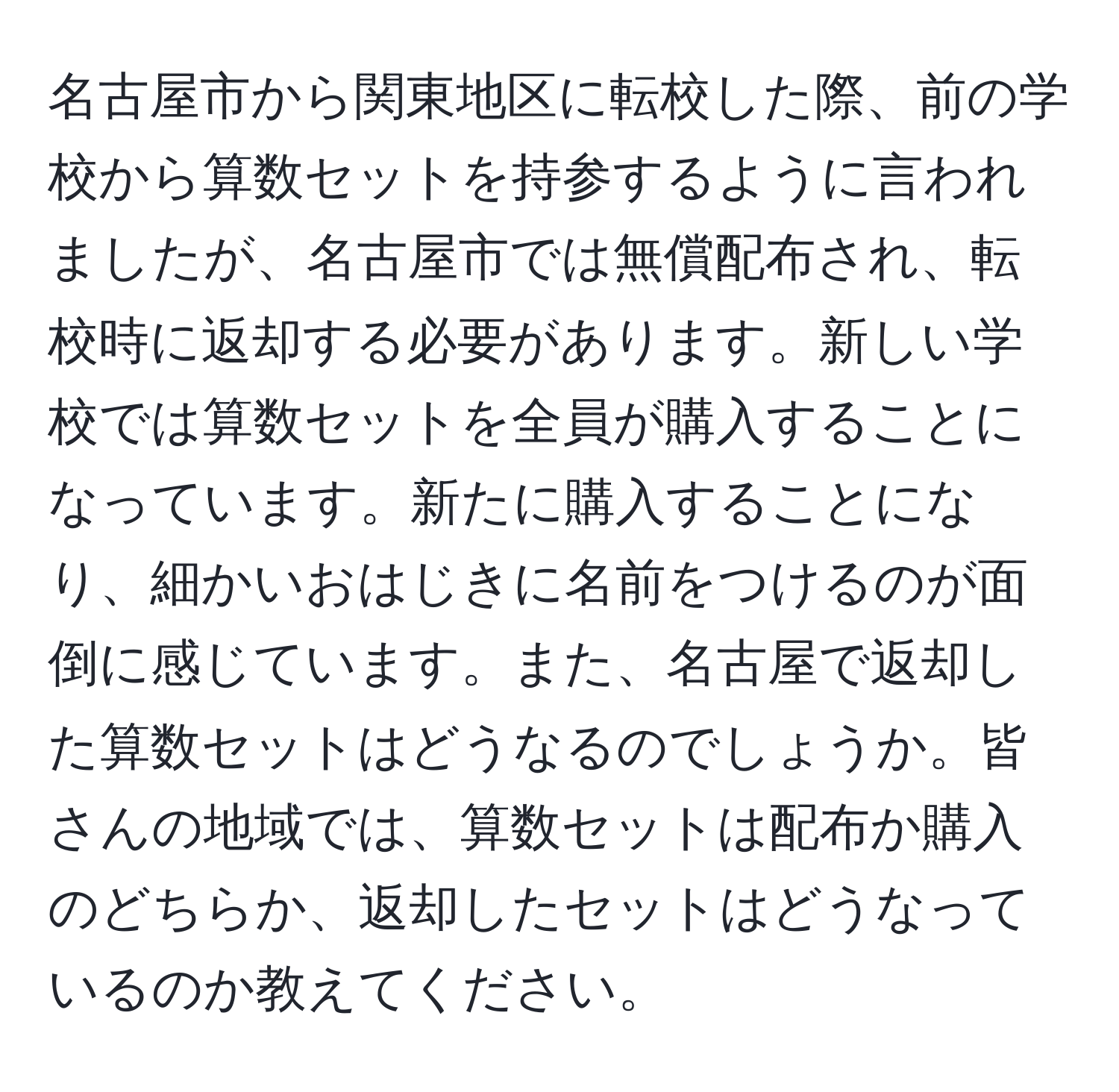 名古屋市から関東地区に転校した際、前の学校から算数セットを持参するように言われましたが、名古屋市では無償配布され、転校時に返却する必要があります。新しい学校では算数セットを全員が購入することになっています。新たに購入することになり、細かいおはじきに名前をつけるのが面倒に感じています。また、名古屋で返却した算数セットはどうなるのでしょうか。皆さんの地域では、算数セットは配布か購入のどちらか、返却したセットはどうなっているのか教えてください。