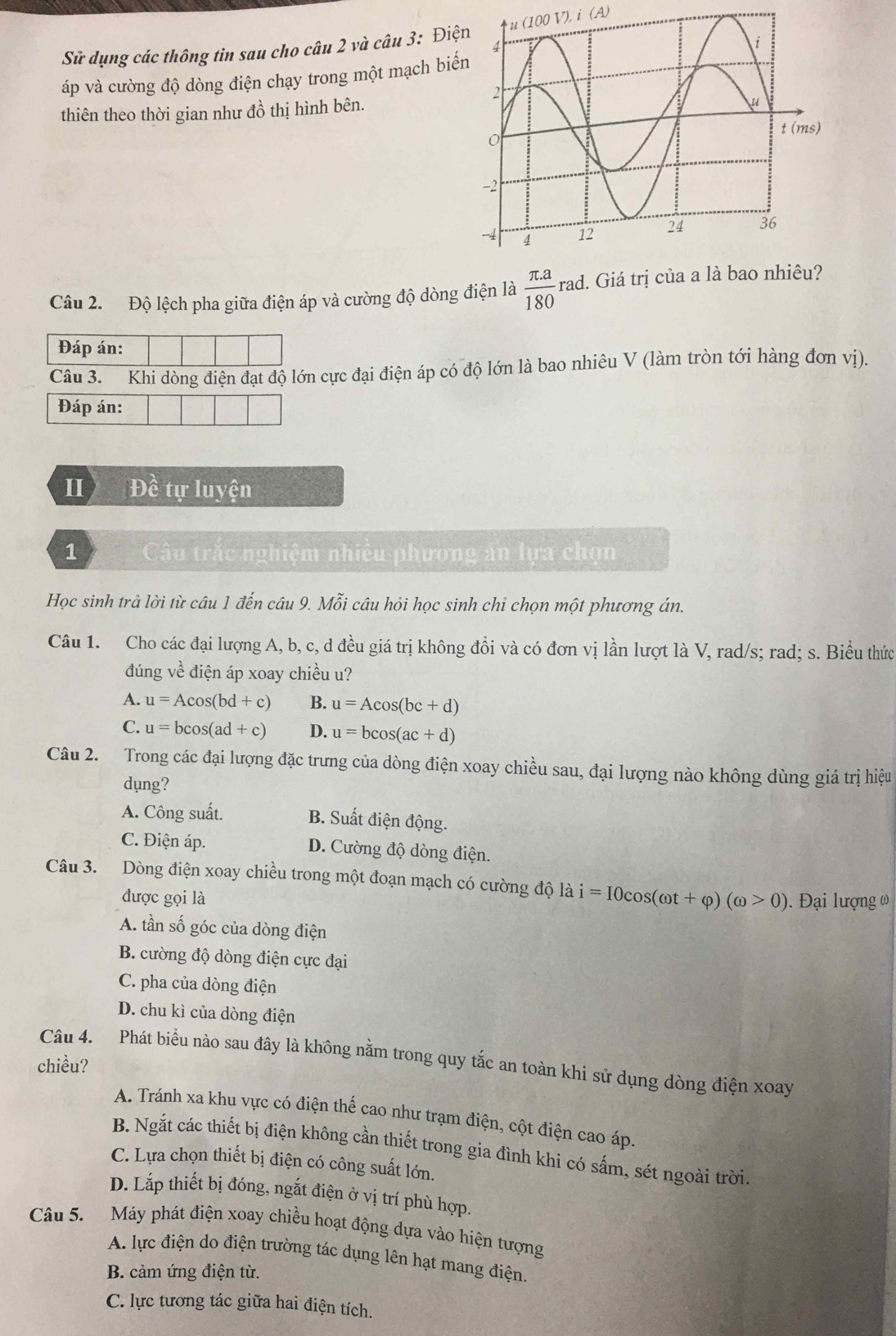 Sử dụng các thông tin sau cho câu 2 và câu 3: Điệ (100V),i(A)
áp và cường độ dòng điện chạy trong một mạch biế
thiên theo thời gian như đồ thị hình bên.
Câu 2. Độ lệch pha giữa điện áp và cường độ dòng điện là  (π .a)/180 rad. l. Giá trị của a là bao nhiêu?
Đáp án:
Câu 3. Khi dòng điện đạt độ lớn cực đại điện áp có độ lớn là bao nhiêu V (làm tròn tới hàng đơn vị).
Đáp án:
Ⅱ Đề tự luyện
1 Câu trắc nghiệm nhiều phương án lựa chọn
Học sinh trả lời từ câu 1 đến câu 9. Mỗi câu hỏi học sinh chỉ chọn một phương án.
Câu 1. Cho các đại lượng A, b, c, d đều giá trị không đổi và có đơn vị lần lượt là V, rad/s; rad; s. Biểu thức
đúng về điện áp xoay chiều u?
A. u=Acos (bd+c) B. u=Acos (bc+d)
C. u=bcos (ad+c) D. u=bcos (ac+d)
Câu 2. Trong các đại lượng đặc trưng của dòng điện xoay chiều sau, đại lượng nào không dùng giá trị hiệu
dụng?
A. Công suất. B. Suất điện động.
C. Điện áp. D. Cường độ dòng điện.
Câu 3. Dòng điện xoay chiều trong một đoạn mạch có cường độ là i=I0cos (omega t+varphi )(omega >0) 0. Đại lượng (
được gọi là
A. tần số góc của dòng điện
B. cường độ dòng điện cực đại
C. pha của dòng điện
D. chu kì của dòng điện
chiều? Câu 4. Phát biểu nào sau đây là không nằm trong quy tắc an toàn khi sử dụng dòng điện xoay
A. Tránh xa khu vực có điện thế cao như trạm điện, cột điện cao áp.
B. Ngắt các thiết bị điện không cần thiết trong gia đình khi có sấm, sét ngoài trời
C. Lựa chọn thiết bị điện có công suất lớn.
D. Lắp thiết bị đóng, ngắt điện ở vị trí phù hợp.
Câu 5. Máy phát điện xoay chiều hoạt động dựa vào hiện tượng
A. lực điện do điện trường tác dụng lên hạt mang điện.
B. cảm ứng điện từ.
C. lực tương tác giữa hai điện tích.