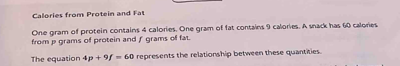 Calories from Protein and Fat 
One gram of protein contains 4 calories. One gram of fat contains 9 calories. A snack has 60 calories
from p grams of protein and f grams of fat. 
The equation 4p+9f=60 represents the relationship between these quantities.