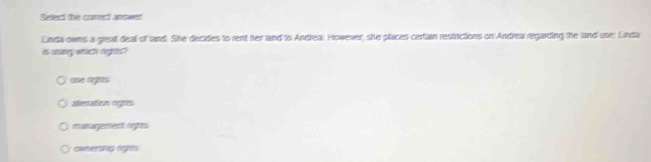 Select the correct answer
Linda owns a grealt deall of land. She decides to rent her land to Andreal However, she places certain restrictions on Andrea regarding the land use: Linda
is using which rights?
use rights
allenation rights
management rights
canerstip rights